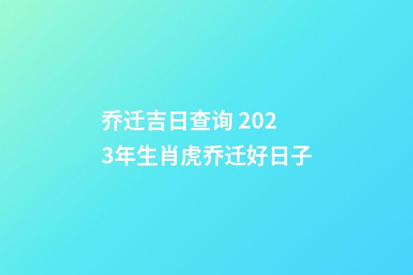 乔迁吉日查询 2023年生肖虎乔迁好日子